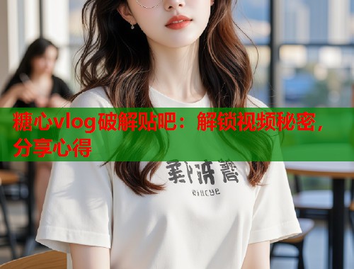 糖心vlog破解贴吧：解锁视频秘密，分享心得