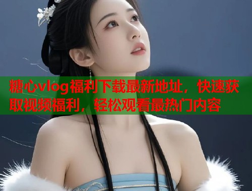糖心vlog福利下载最新地址，快速获取视频福利，轻松观看最热门内容