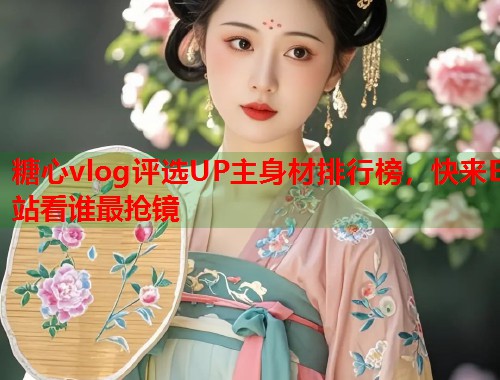 糖心vlog评选UP主身材排行榜，快来B站看谁最抢镜