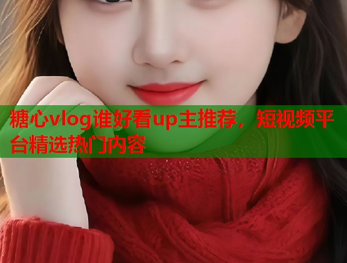 糖心vlog谁好看up主推荐，短视频平台精选热门内容
