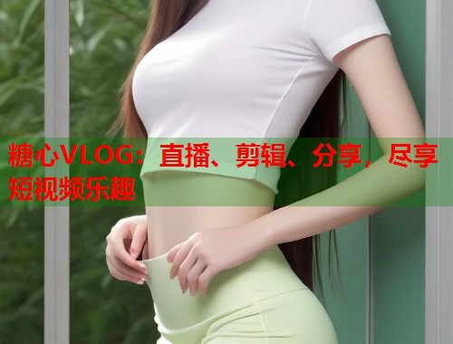 糖心VLOG：直播、剪辑、分享，尽享短视频乐趣