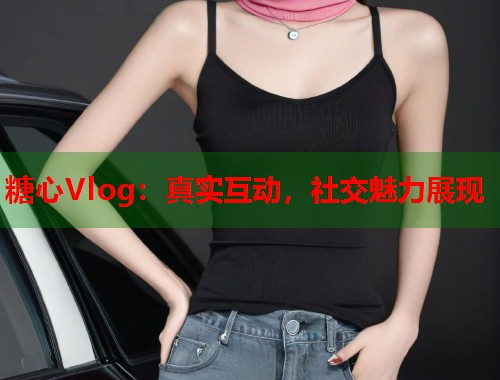 糖心Vlog：真实互动，社交魅力展现