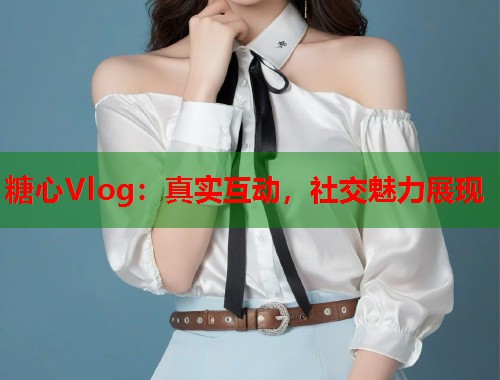 糖心Vlog：真实互动，社交魅力展现