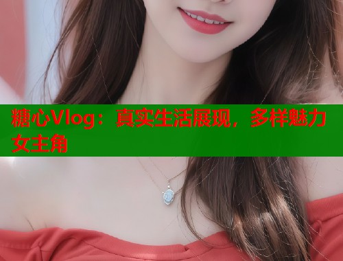 糖心Vlog：真实生活展现，多样魅力女主角