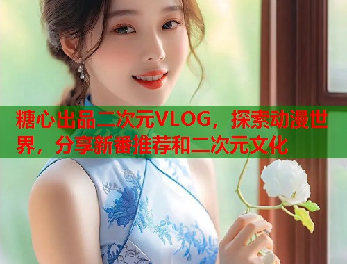 糖心出品二次元VLOG，探索动漫世界，分享新番推荐和二次元文化