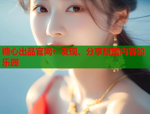 糖心出品官网：发现、分享甜蜜内容的乐园
