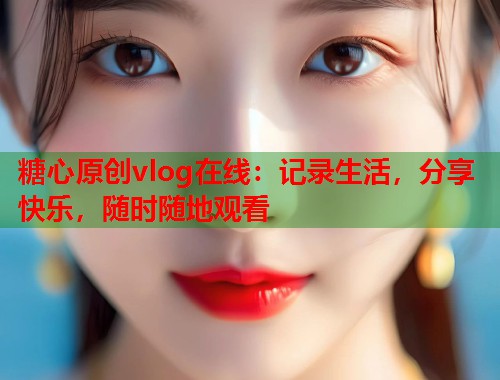 糖心原创vlog在线：记录生活，分享快乐，随时随地观看