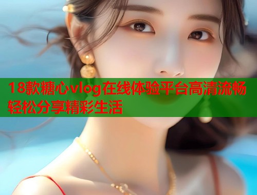 18款糖心vlog在线体验平台高清流畅轻松分享精彩生活