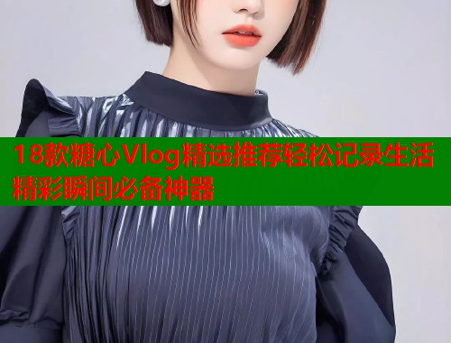 18款糖心Vlog精选推荐轻松记录生活精彩瞬间必备神器