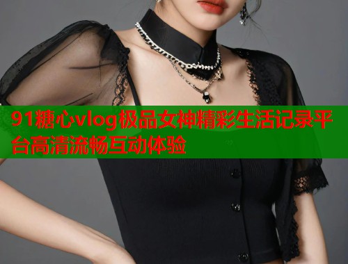 91糖心vlog极品女神精彩生活记录平台高清流畅互动体验