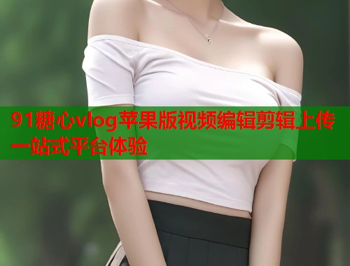 91糖心vlog苹果版视频编辑剪辑上传一站式平台体验