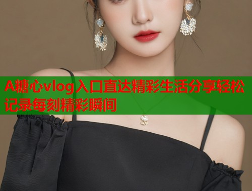 A糖心vlog入口直达精彩生活分享轻松记录每刻精彩瞬间