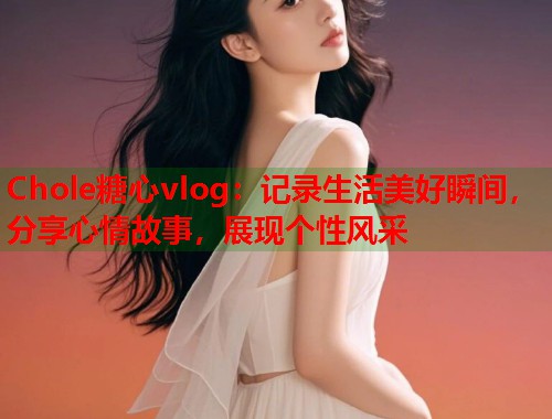 Chole糖心vlog：记录生活美好瞬间，分享心情故事，展现个性风采