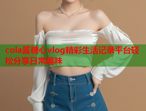 cola酱糖心vlog精彩生活记录平台轻松分享日常趣味