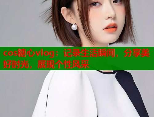 cos糖心vlog：记录生活瞬间，分享美好时光，展现个性风采