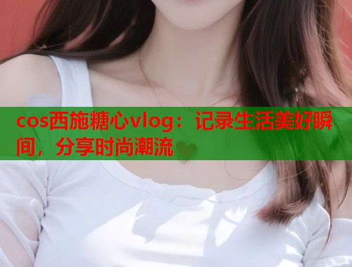 cos西施糖心vlog：记录生活美好瞬间，分享时尚潮流