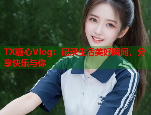 TX糖心Vlog：记录生活美好瞬间，分享快乐与你