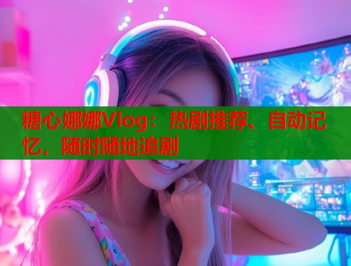 糖心娜娜Vlog：热剧推荐、自动记忆，随时随地追剧