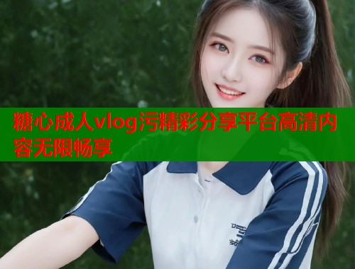 糖心成人vlog污精彩分享平台高清内容无限畅享