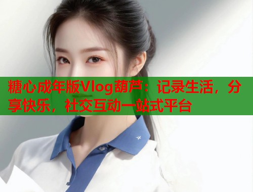 糖心成年版Vlog葫芦：记录生活，分享快乐，社交互动一站式平台