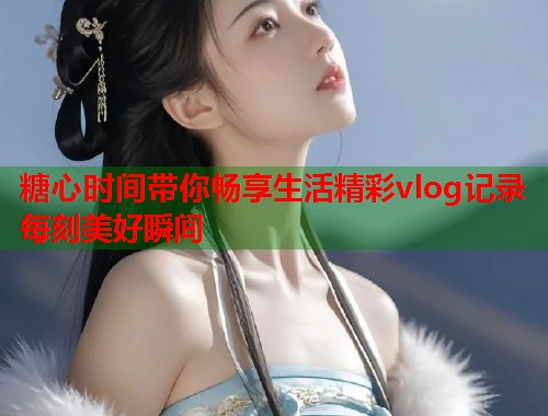 糖心时间带你畅享生活精彩vlog记录每刻美好瞬间
