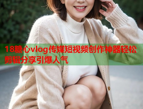 18糖心vlog传媒短视频创作神器轻松剪辑分享引爆人气