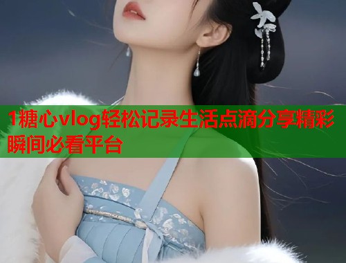 1糖心vlog轻松记录生活点滴分享精彩瞬间必看平台