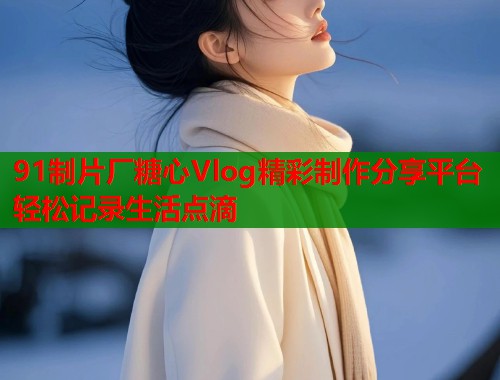 91制片厂糖心Vlog精彩制作分享平台轻松记录生活点滴