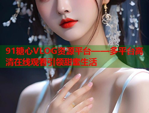 91糖心VLOG资源平台——多平台高清在线观看引领甜蜜生活