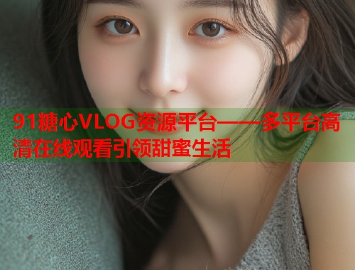 91糖心VLOG资源平台——多平台高清在线观看引领甜蜜生活