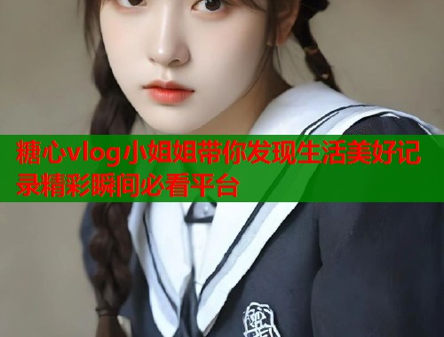糖心vlog小姐姐带你发现生活美好记录精彩瞬间必看平台