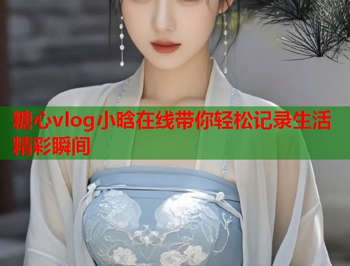 糖心vlog小晗在线带你轻松记录生活精彩瞬间