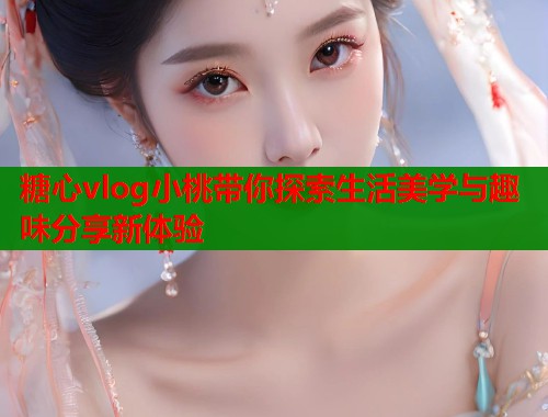 糖心vlog小桃带你探索生活美学与趣味分享新体验