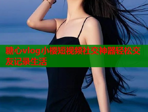 糖心vlog小樱短视频社交神器轻松交友记录生活