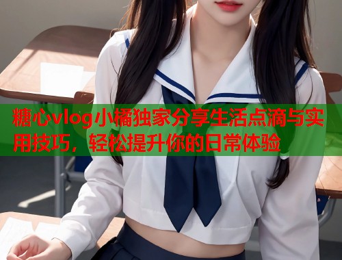 糖心vlog小橘独家分享生活点滴与实用技巧，轻松提升你的日常体验