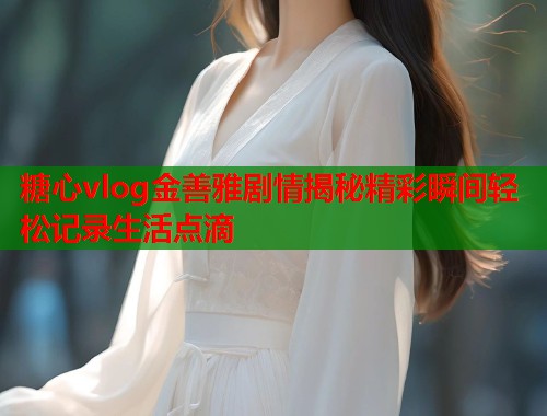 糖心vlog金善雅剧情揭秘精彩瞬间轻松记录生活点滴