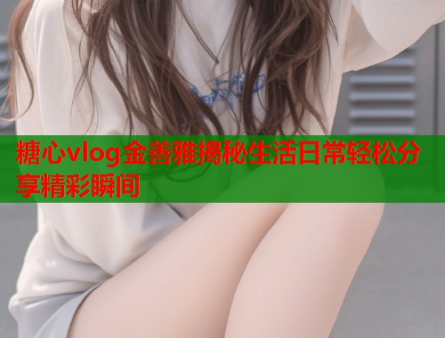 糖心vlog金善雅揭秘生活日常轻松分享精彩瞬间