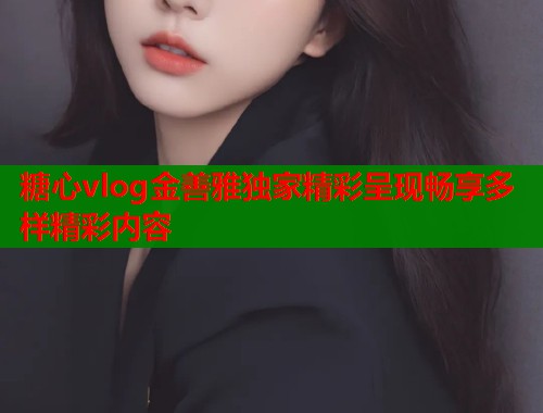 糖心vlog金善雅独家精彩呈现畅享多样精彩内容