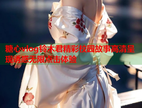 糖心vlog铃木君精彩校园故事高清呈现诱惑无限点击体验