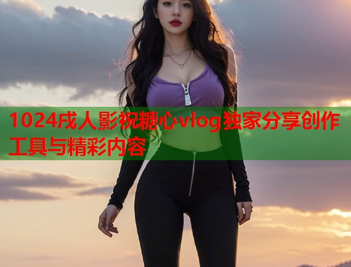 1024戌人影祝糖心vlog独家分享创作工具与精彩内容