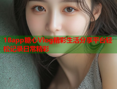 18app糖心Vlog精彩生活分享平台轻松记录日常精彩