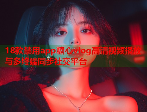 18款禁用app糖心vlog高清视频播放与多终端同步社交平台