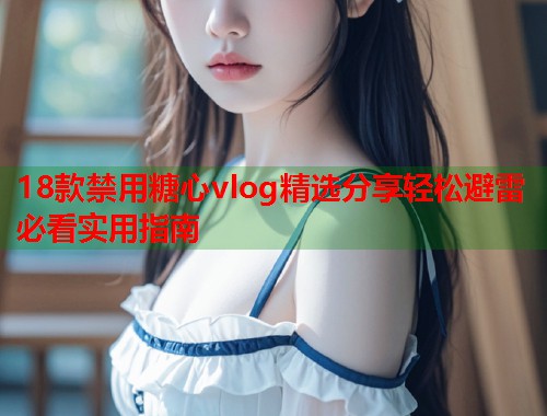 18款禁用糖心vlog精选分享轻松避雷必看实用指南