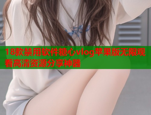 18款禁用软件糖心vlog苹果版无限观看高清资源分享神器