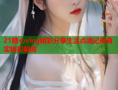 21糖心vlog精彩分享生活点滴记录真实精彩瞬间