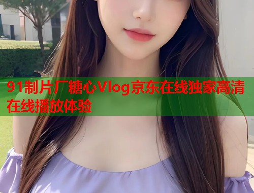 91制片厂糖心Vlog京东在线独家高清在线播放体验