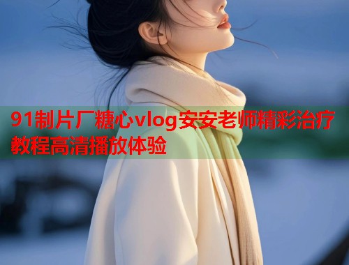 91制片厂糖心vlog安安老师精彩治疗教程高清播放体验