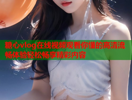 糖心vlog在线视频观看你懂的高清流畅体验轻松畅享精彩内容
