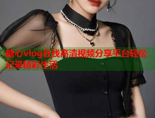 糖心vlog在线高清视频分享平台轻松记录精彩生活