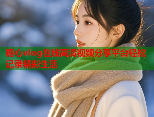 糖心vlog在线高清视频分享平台轻松记录精彩生活